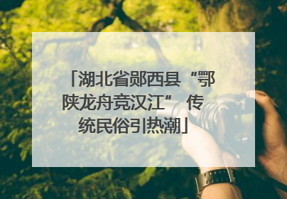 湖北省郧西县“鄂陕龙舟竞汉江” 传统民俗引热潮