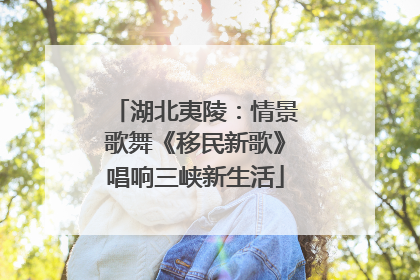 湖北夷陵：情景歌舞《移民新歌》唱响三峡新生活