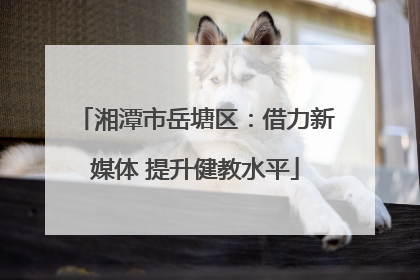 湘潭市岳塘区：借力新媒体 提升健教水平