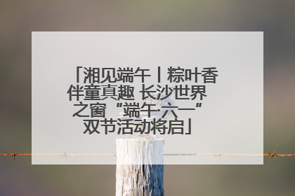 湘见端午丨粽叶香伴童真趣 长沙世界之窗“端午·六一”双节活动将启