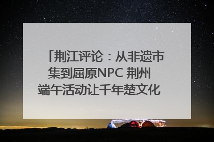荆江评论：从非遗市集到屈原NPC 荆州端午活动让千年楚文化“破圈”生长