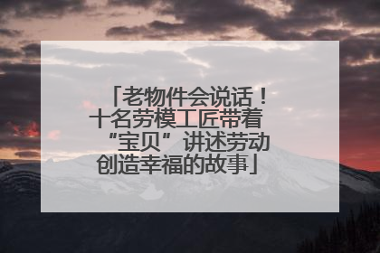 老物件会说话！十名劳模工匠带着“宝贝”讲述劳动创造幸福的故事