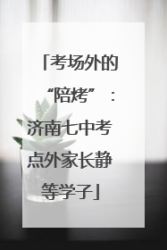 考场外的“陪烤”：济南七中考点外家长静等学子