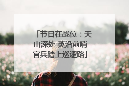 节日在战位：天山深处 英沿前哨官兵踏上巡逻路