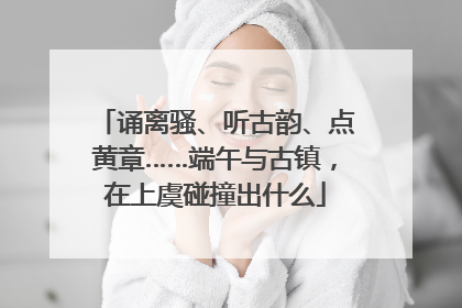 诵离骚、听古韵、点黄章……端午与古镇，在上虞碰撞出什么