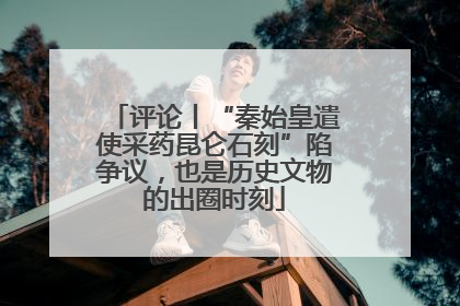 评论丨“秦始皇遣使采药昆仑石刻”陷争议，也是历史文物的出圈时刻