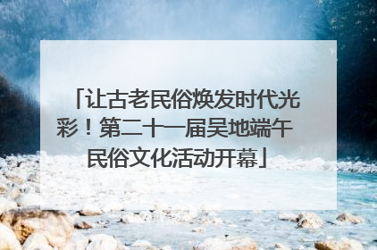 让古老民俗焕发时代光彩！第二十一届吴地端午民俗文化活动开幕