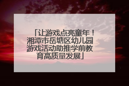 让游戏点亮童年！湘潭市岳塘区幼儿园游戏活动助推学前教育高质量发展