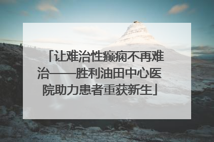 让难治性癫痫不再难治——胜利油田中心医院助力患者重获新生