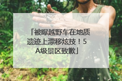 被曝越野车在地质遗迹上漂移炫技！5A级景区致歉