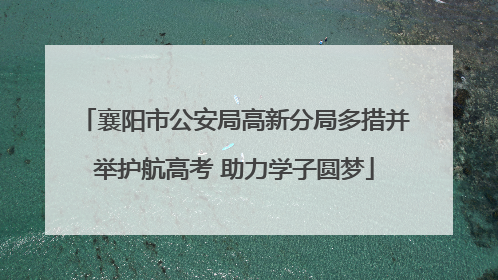 襄阳市公安局高新分局多措并举护航高考 助力学子圆梦