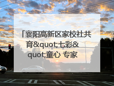 襄阳高新区家校社共育"七彩"童心 专家团支招智慧育儿
