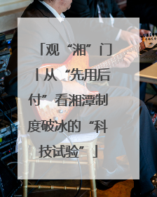 观“湘”门丨从“先用后付”看湘潭制度破冰的“科技试验”