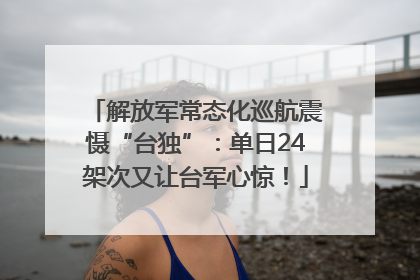 解放军常态化巡航震慑“台独”：单日24架次又让台军心惊！