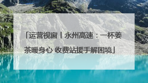 运营视窗丨永州高速：一杯姜茶暖身心 收费站援手解困境