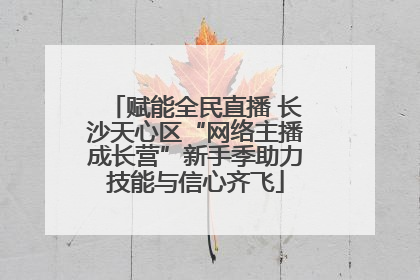 赋能全民直播 长沙天心区“网络主播成长营”新手季助力技能与信心齐飞