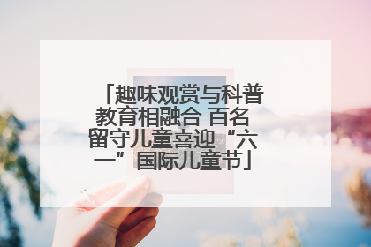 趣味观赏与科普教育相融合 百名留守儿童喜迎“六一”国际儿童节