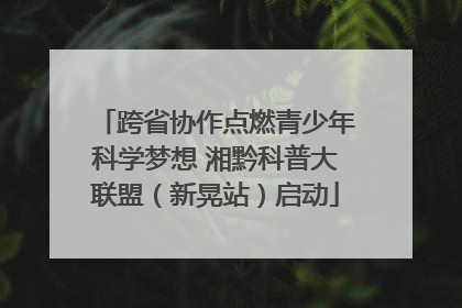跨省协作点燃青少年科学梦想 湘黔科普大联盟（新晃站）启动
