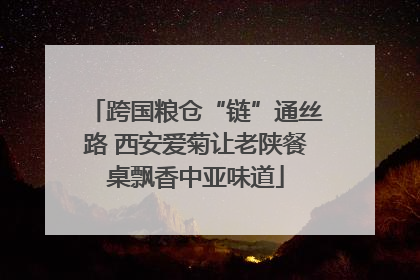 跨国粮仓“链”通丝路 西安爱菊让老陕餐桌飘香中亚味道