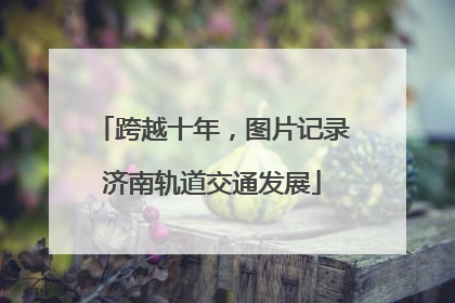 跨越十年，图片记录济南轨道交通发展