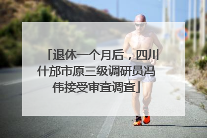 退休一个月后，四川什邡市原三级调研员冯伟接受审查调查