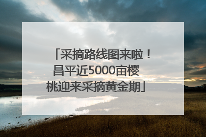 采摘路线图来啦！昌平近5000亩樱桃迎来采摘黄金期