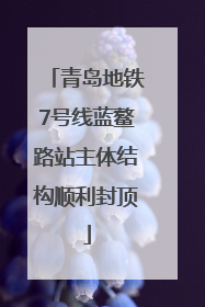 青岛地铁7号线蓝鳌路站主体结构顺利封顶