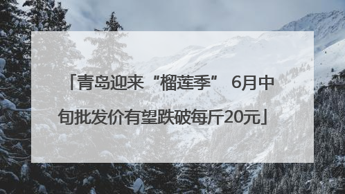 青岛迎来“榴莲季” 6月中旬批发价有望跌破每斤20元
