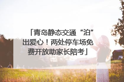 青岛静态交通“泊”出爱心！两处停车场免费开放助家长陪考