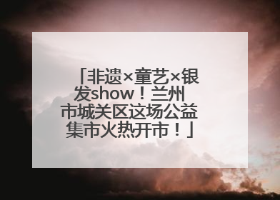 非遗×童艺×银发show！兰州市城关区这场公益集市火热开市！