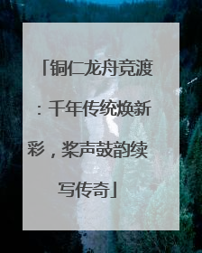 铜仁龙舟竞渡：千年传统焕新彩，桨声鼓韵续写传奇
