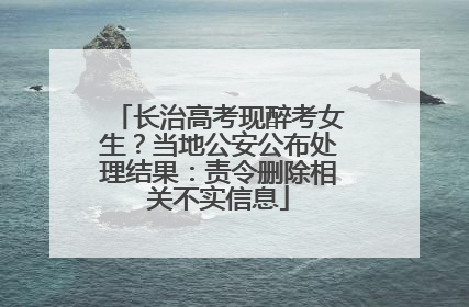 长治高考现醉考女生？当地公安公布处理结果：责令删除相关不实信息
