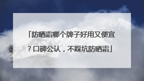 防晒霜哪个牌子好用又便宜？口碑公认，不踩坑防晒霜