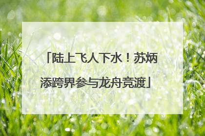陆上飞人下水！苏炳添跨界参与龙舟竞渡