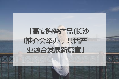 高安陶瓷产品(长沙)推介会举办，共话产业融合发展新篇章