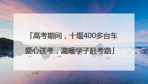 高考期间，十堰400多台车爱心送考，温暖学子赶考路