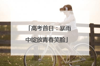 高考首日：暴雨中绽放青春笑脸