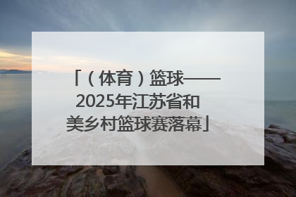（体育）篮球——2025年江苏省和美乡村篮球赛落幕