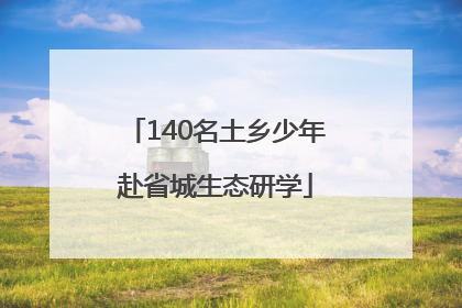 140名土乡少年赴省城生态研学
