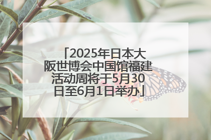 2025年日本大阪世博会中国馆福建活动周将于5月30日至6月1日举办
