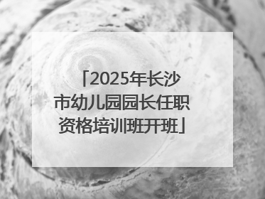 2025年长沙市幼儿园园长任职资格培训班开班