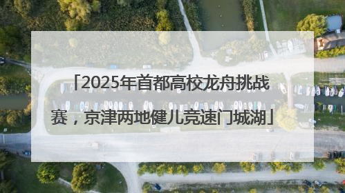 2025年首都高校龙舟挑战赛，京津两地健儿竞速门城湖