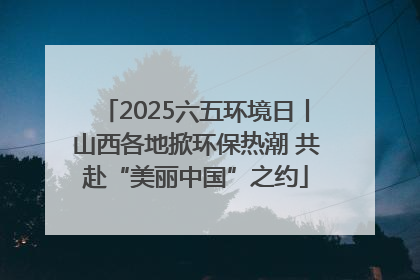 2025六五环境日丨山西各地掀环保热潮 共赴“美丽中国”之约