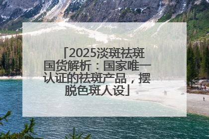 2025淡斑祛斑国货解析：国家唯一认证的祛斑产品，摆脱色斑人设