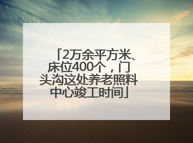 2万余平方米、床位400个，门头沟这处养老照料中心竣工时间