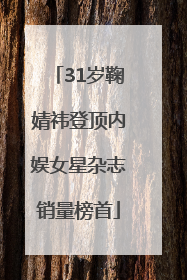 31岁鞠婧祎登顶内娱女星杂志销量榜首