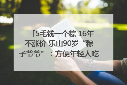 5毛钱一个粽 16年不涨价 乐山90岁“粽子爷爷”：方便年轻人吃口热乎早饭｜封面头条