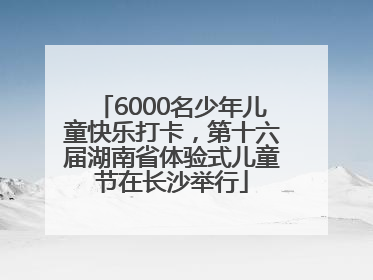6000名少年儿童快乐打卡，第十六届湖南省体验式儿童节在长沙举行